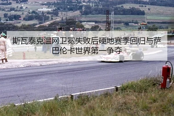斯瓦泰克温网卫冕失败后硬地赛季回归与萨巴伦卡世界第一争夺